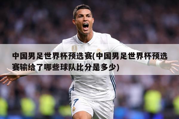 中国男足世界杯预选赛(中国男足世界杯预选赛输给了哪些球队比分是多少)