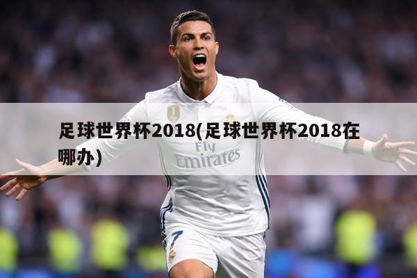 足球世界杯2018(足球世界杯2018在哪办)