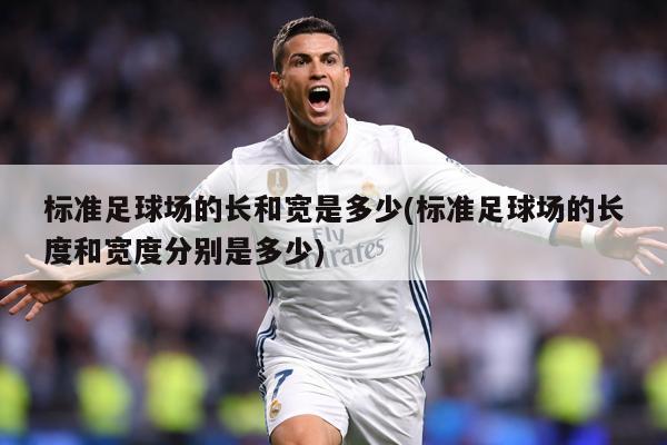 标准足球场的长和宽是多少(标准足球场的长度和宽度分别是多少)